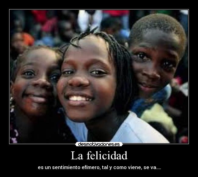 La felicidad - es un sentimiento efímero, tal y como viene, se va....