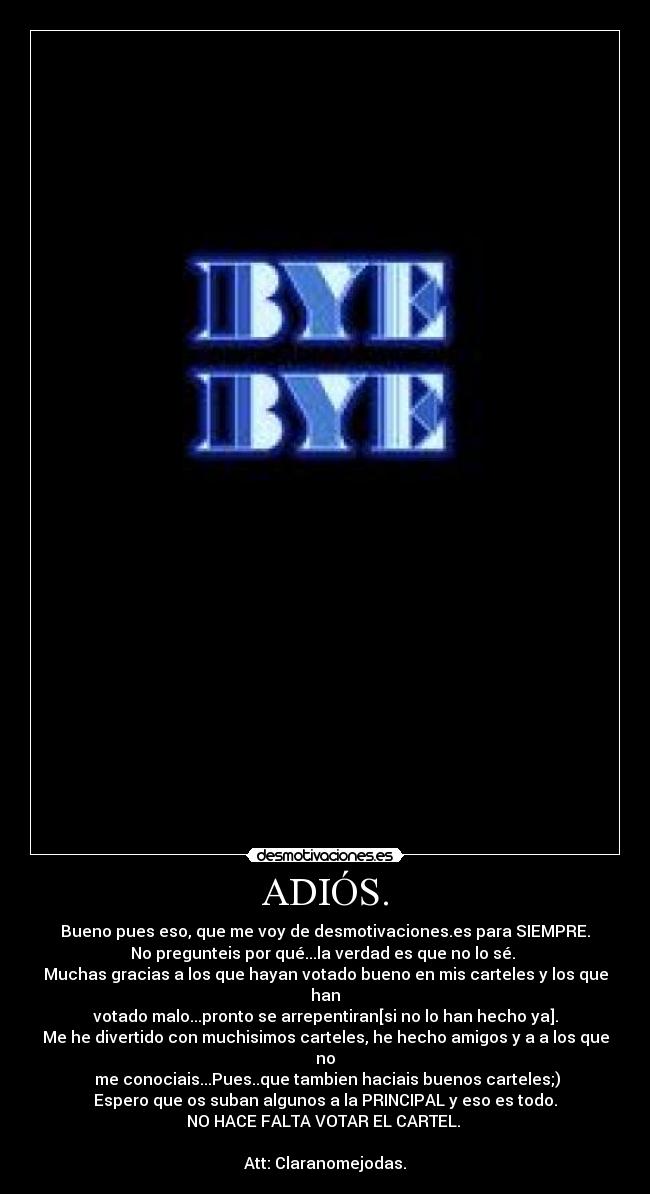 ADIÓS. - Bueno pues eso, que me voy de desmotivaciones.es para SIEMPRE.
No pregunteis por qué...la verdad es que no lo sé. 
Muchas gracias a los que hayan votado bueno en mis carteles y los que han
votado malo...pronto se arrepentiran[si no lo han hecho ya].
Me he divertido con muchisimos carteles, he hecho amigos y a a los que no
 me conociais...Pues..que tambien haciais buenos carteles;)
Espero que os suban algunos a la PRINCIPAL y eso es todo.
NO HACE FALTA VOTAR EL CARTEL. 

Att: Claranomejodas.
