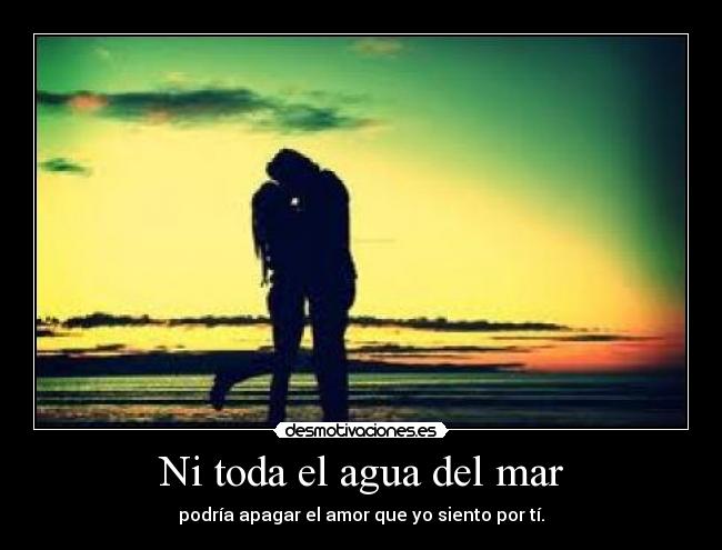 Ni toda el agua del mar - podría apagar el amor que yo siento por tí.