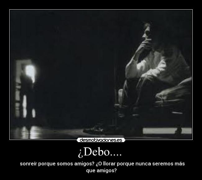 ¿Debo.... - sonreír porque somos amigos? ¿O llorar porque nunca seremos más que amigos?