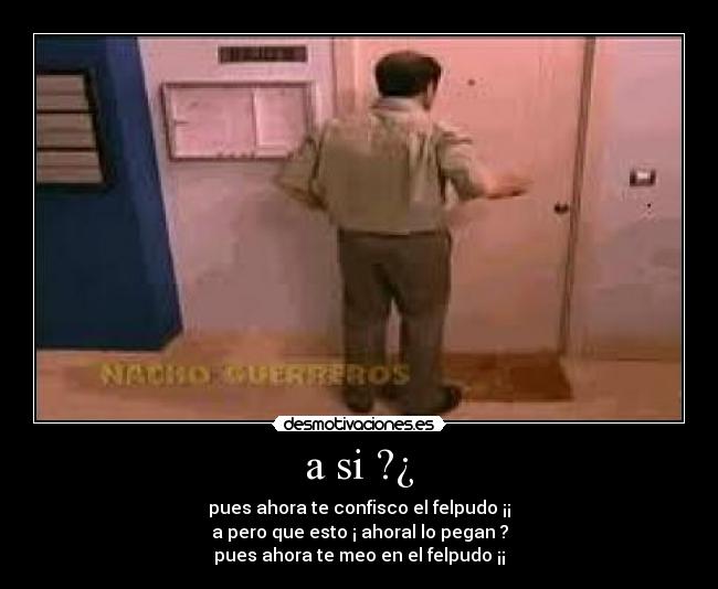 a si ?¿ - pues ahora te confisco el felpudo ¡¡
a pero que esto ¡ ahoral lo pegan ?
pues ahora te meo en el felpudo ¡¡