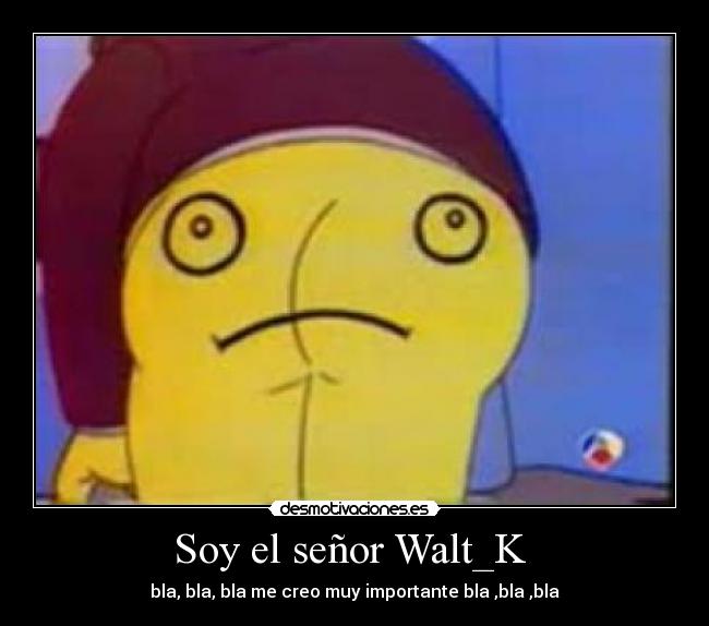 Soy el señor Walt_K - bla, bla, bla me creo muy importante bla ,bla ,bla
