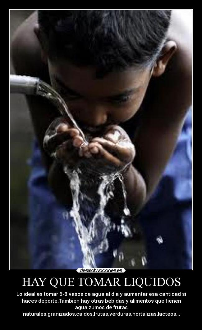 HAY QUE TOMAR LIQUIDOS - Lo ideal es tomar 6-8 vasos de agua al dia y aumentar esa cantidad si
haces deporte.Tambien hay otras bebidas y alimentos que tienen
agua:zumos de frutas
naturales,granizados,caldos,frutas,verduras,hortalizas,lacteos...