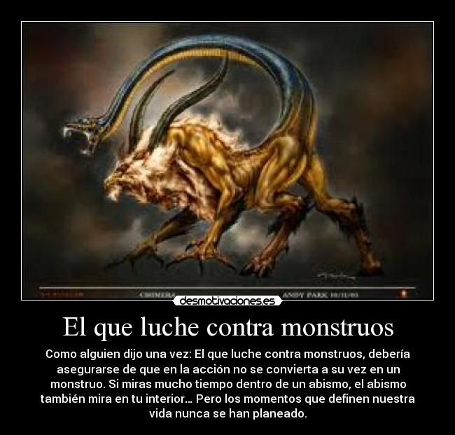 El que luche contra monstruos - Como alguien dijo una vez: El que luche contra monstruos, debería
asegurarse de que en la acción no se convierta a su vez en un
monstruo. Si miras mucho tiempo dentro de un abismo, el abismo
también mira en tu interior… Pero los momentos que definen nuestra
vida nunca se han planeado.