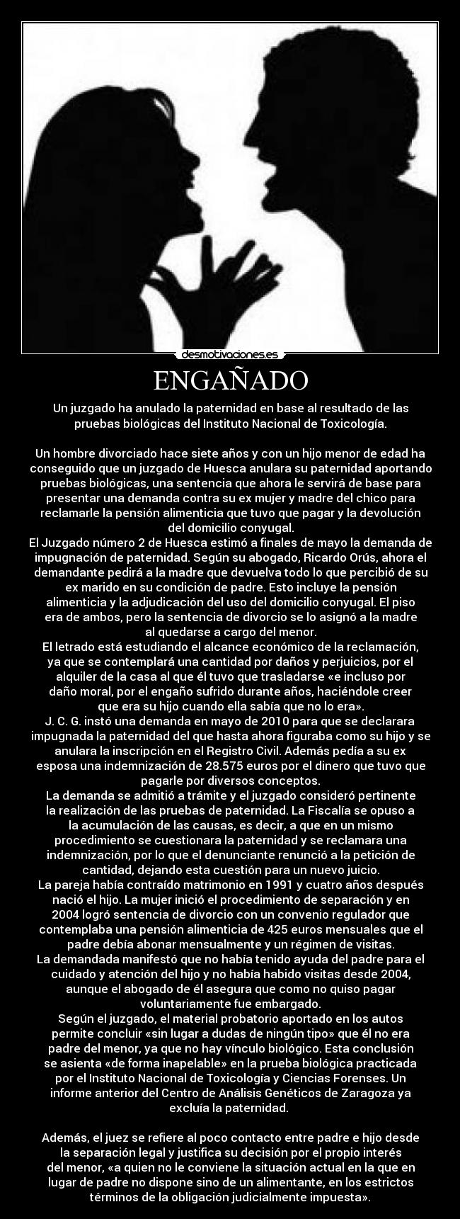 ENGAÑADO - Un juzgado ha anulado la paternidad en base al resultado de las
pruebas biológicas del Instituto Nacional de Toxicología.
Un hombre divorciado hace siete años y con un hijo menor de edad ha
conseguido que un juzgado de Huesca anulara su paternidad aportando
pruebas biológicas, una sentencia que ahora le servirá de base para
presentar una demanda contra su ex mujer y madre del chico para
reclamarle la pensión alimenticia que tuvo que pagar y la devolución
del domicilio conyugal.
El Juzgado número 2 de Huesca estimó a finales de mayo la demanda de
impugnación de paternidad. Según su abogado, Ricardo Orús, ahora el
demandante pedirá a la madre que devuelva todo lo que percibió de su
ex marido en su condición de padre. Esto incluye la pensión
alimenticia y la adjudicación del uso del domicilio conyugal. El piso
era de ambos, pero la sentencia de divorcio se lo asignó a la madre
al quedarse a cargo del menor.
El letrado está estudiando el alcance económico de la reclamación,
ya que se contemplará una cantidad por daños y perjuicios, por el
alquiler de la casa al que él tuvo que trasladarse «e incluso por
daño moral, por el engaño sufrido durante años, haciéndole creer
que era su hijo cuando ella sabía que no lo era».
J. C. G. instó una demanda en mayo de 2010 para que se declarara
impugnada la paternidad del que hasta ahora figuraba como su hijo y se
anulara la inscripción en el Registro Civil. Además pedía a su ex
esposa una indemnización de 28.575 euros por el dinero que tuvo que
pagarle por diversos conceptos.
La demanda se admitió a trámite y el juzgado consideró pertinente
la realización de las pruebas de paternidad. La Fiscalía se opuso a
la acumulación de las causas, es decir, a que en un mismo
procedimiento se cuestionara la paternidad y se reclamara una
indemnización, por lo que el denunciante renunció a la petición de
cantidad, dejando esta cuestión para un nuevo juicio.
La pareja había contraído matrimonio en 1991 y cuatro años después
nació el hijo. La mujer inició el procedimiento de separación y en
2004 logró sentencia de divorcio con un convenio regulador que
contemplaba una pensión alimenticia de 425 euros mensuales que el
padre debía abonar mensualmente y un régimen de visitas.
La demandada manifestó que no había tenido ayuda del padre para el
cuidado y atención del hijo y no había habido visitas desde 2004,
aunque el abogado de él asegura que como no quiso pagar
voluntariamente fue embargado.
Según el juzgado, el material probatorio aportado en los autos
permite concluir «sin lugar a dudas de ningún tipo» que él no era
padre del menor, ya que no hay vínculo biológico. Esta conclusión
se asienta «de forma inapelable» en la prueba biológica practicada
por el Instituto Nacional de Toxicología y Ciencias Forenses. Un
informe anterior del Centro de Análisis Genéticos de Zaragoza ya
excluía la paternidad.
Además, el juez se refiere al poco contacto entre padre e hijo desde
la separación legal y justifica su decisión por el propio interés
del menor, «a quien no le conviene la situación actual en la que en
lugar de padre no dispone sino de un alimentante, en los estrictos
términos de la obligación judicialmente impuesta».