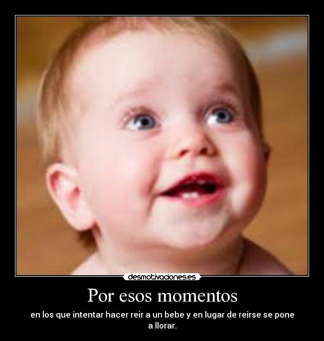 Por esos momentos - en los que intentar hacer reir a un bebe y en lugar de reirse se pone a llorar.
