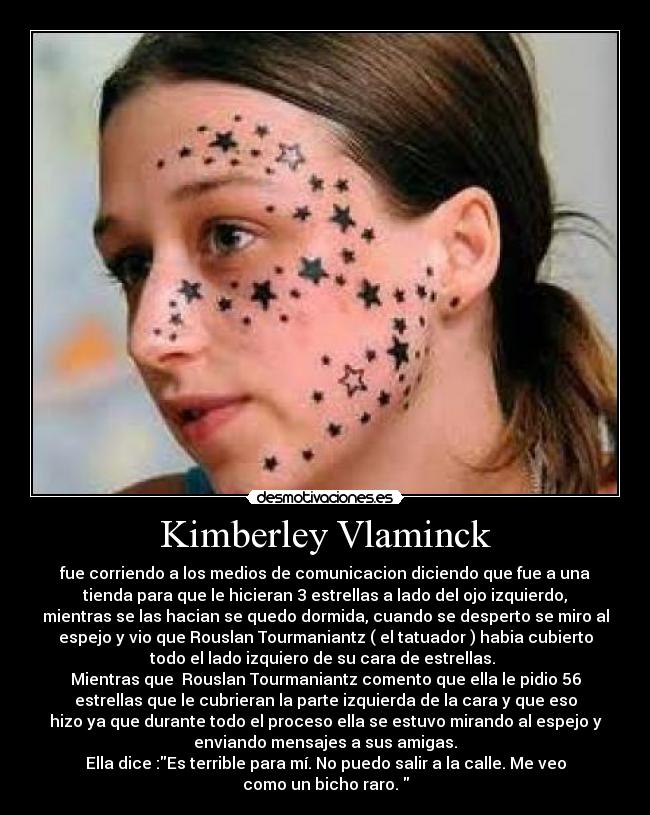 Kimberley Vlaminck - fue corriendo a los medios de comunicacion diciendo que fue a una
tienda para que le hicieran 3 estrellas a lado del ojo izquierdo,
mientras se las hacian se quedo dormida, cuando se desperto se miro al
espejo y vio que Rouslan Tourmaniantz ( el tatuador ) habia cubierto
todo el lado izquiero de su cara de estrellas.
Mientras que Rouslan Tourmaniantz comento que ella le pidio 56
estrellas que le cubrieran la parte izquierda de la cara y que eso
hizo ya que durante todo el proceso ella se estuvo mirando al espejo y
enviando mensajes a sus amigas.
Ella dice :Es terrible para mí. No puedo salir a la calle. Me veo
como un bicho raro.