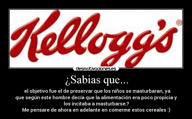 ¿Sabias que... - el objetivo fue el de preservar que los niños se masturbaran, ya
que según este hombre decía que la alimentación era poco propicia y
los incitaba a masturbarse.?
Me pensare de ahora en adelante en comerme estos cereales :)