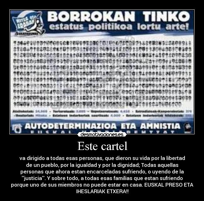 Este cartel - va dirigido a todas esas personas, que dieron su vida por la libertad
de un pueblo, por la igualdad y por la dignidad; Todas aquellas
personas que ahora estan encarceladas sufriendo, o uyendo de la
justicia. Y sobre todo, a todas esas familias que estan sufriendo
porque uno de sus miembros no puede estar en casa. EUSKAL PRESO ETA
IHESLARIAK ETXERA!!