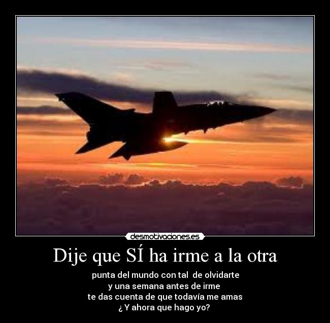 Dije que SÍ ha irme a la otra - punta del mundo con tal de olvidarte
y una semana antes de irme
te das cuenta de que todavía me amas
¿ Y ahora que hago yo?