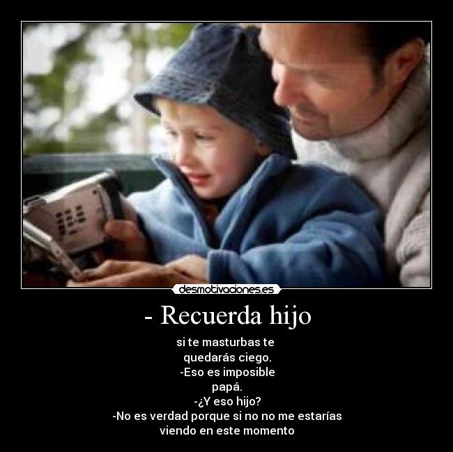 - Recuerda hijo - si te masturbas te
quedarás ciego.
-Eso es imposible
papá.
-¿Y eso hijo?
-No es verdad porque si no no me estarías
viendo en este momento