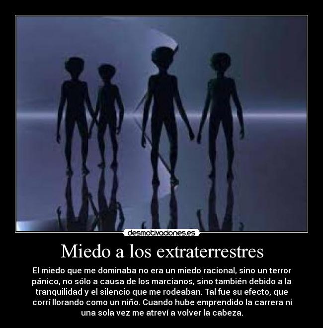 Miedo a los extraterrestres - El miedo que me dominaba no era un miedo racional, sino un terror
pánico, no sólo a causa de los marcianos, sino también debido a la
tranquilidad y el silencio que me rodeaban. Tal fue su efecto, que
corrí llorando como un niño. Cuando hube emprendido la carrera ni
una sola vez me atreví a volver la cabeza.