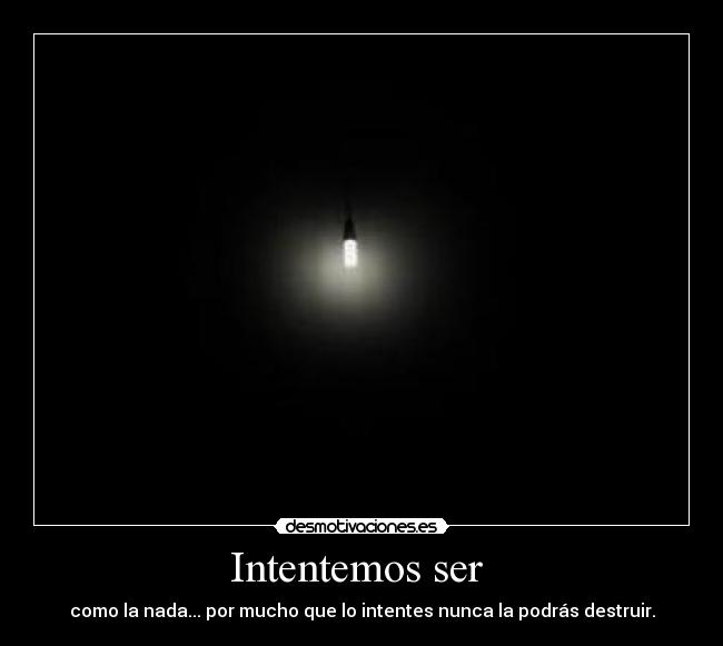 Intentemos ser - como la nada... por mucho que lo intentes nunca la podrás destruir.