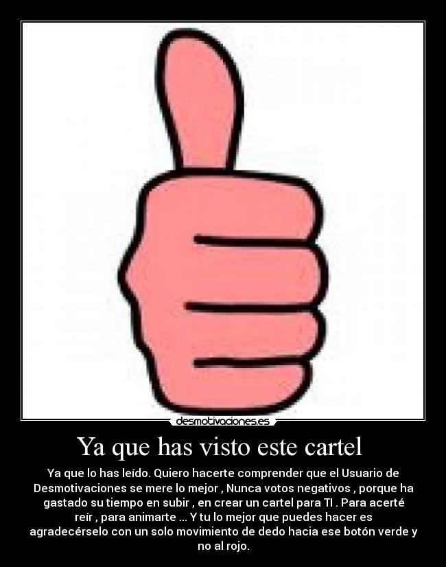 Ya que has visto este cartel  - Ya que lo has leído. Quiero hacerte comprender que el Usuario de
Desmotivaciones se mere lo mejor , Nunca votos negativos , porque ha
gastado su tiempo en subir , en crear un cartel para TI . Para acerté
reír , para animarte ... Y tu lo mejor que puedes hacer es
agradecérselo con un solo movimiento de dedo hacia ese botón verde y
no al rojo.