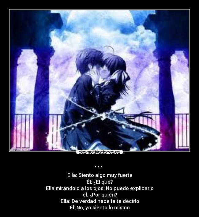 ... - Ella: Siento algo muy fuerte
Él: ¿El qué?
Ella mirándolo a los ojos: No puedo explicarlo
él: ¿Por quién?
Ella: De verdad hace falta decirlo
Él: No, yo siento lo mismo