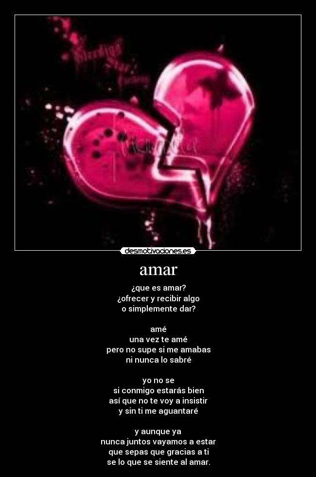 amar - ¿que es amar?
¿ofrecer y recibir algo
o simplemente dar?

amé
una vez te amé
pero no supe si me amabas
ni nunca lo sabré

yo no se
si conmigo estarás bien
así que no te voy a insistir
y sin ti me aguantaré

y aunque ya
nunca juntos vayamos a estar
que sepas que gracias a ti
se lo que se siente al amar.
