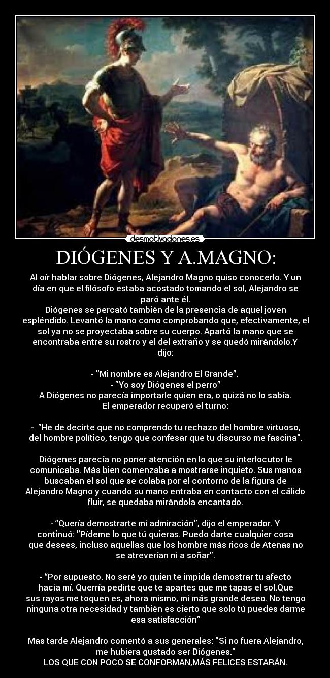 DIÓGENES Y A.MAGNO: - Al oír hablar sobre Diógenes, Alejandro Magno quiso conocerlo. Y un
día en que el filósofo estaba acostado tomando el sol, Alejandro se
paró ante él.
Diógenes se percató también de la presencia de aquel joven
espléndido. Levantó la mano como comprobando que, efectivamente, el
sol ya no se proyectaba sobre su cuerpo. Apartó la mano que se
encontraba entre su rostro y el del extraño y se quedó mirándolo.Y
dijo:

- Mi nombre es Alejandro El Grande”. 
- Yo soy Diógenes el perro”
A Diógenes no parecía importarle quien era, o quizá no lo sabía.
El emperador recuperó el turno:

-  He de decirte que no comprendo tu rechazo del hombre virtuoso,
del hombre político, tengo que confesar que tu discurso me fascina.

Diógenes parecía no poner atención en lo que su interlocutor le
comunicaba. Más bien comenzaba a mostrarse inquieto. Sus manos
buscaban el sol que se colaba por el contorno de la figura de
Alejandro Magno y cuando su mano entraba en contacto con el cálido
fluir, se quedaba mirándola encantado.

- “Quería demostrarte mi admiración, dijo el emperador. Y
continuó: Pídeme lo que tú quieras. Puedo darte cualquier cosa
que desees, incluso aquellas que los hombre más ricos de Atenas no
se atreverían ni a soñar.

- “Por supuesto. No seré yo quien te impida demostrar tu afecto
hacia mí. Querría pedirte que te apartes que me tapas el sol.Que
sus rayos me toquen es, ahora mismo, mi más grande deseo. No tengo
ninguna otra necesidad y también es cierto que solo tú puedes darme
esa satisfacción”

Mas tarde Alejandro comentó a sus generales: Si no fuera Alejandro,
me hubiera gustado ser Diógenes.
LOS QUE CON POCO SE CONFORMAN,MÁS FELICES ESTARÁN.