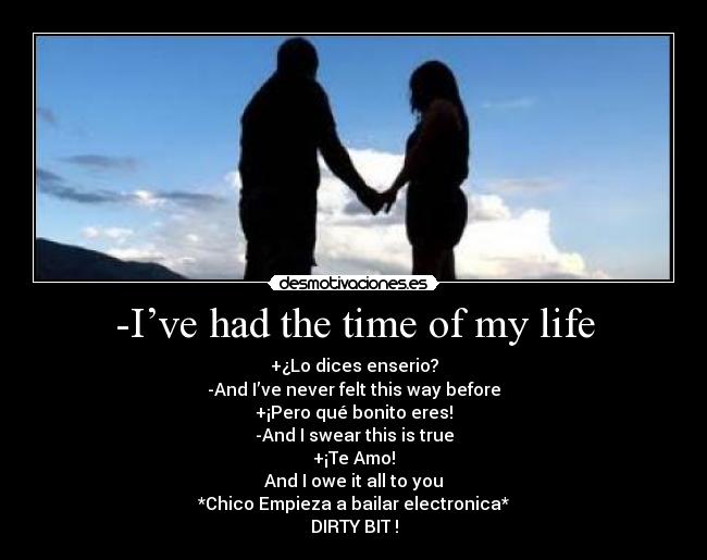 -I’ve had the time of my life - +¿Lo dices enserio?
-And I’ve never felt this way before
+¡Pero qué bonito eres!
-And I swear this is true
+¡Te Amo!
And I owe it all to you
*Chico Empieza a bailar electronica*
DIRTY BIT !