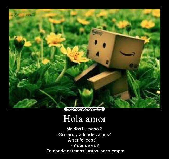Hola amor - Me das tu mano ?
-Si claro y adonde vamos?
-A ser felices :)
- Y donde es ?
-En donde estemos juntos por siempre