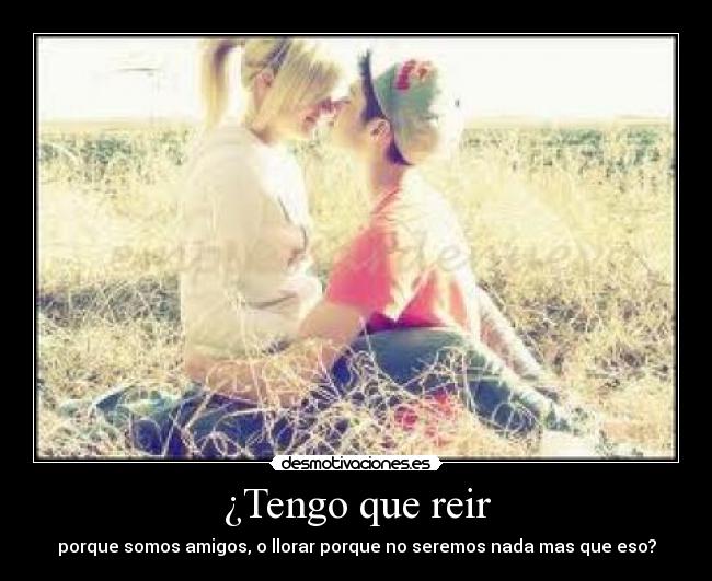 ¿Tengo que reir - porque somos amigos, o llorar porque no seremos nada mas que eso?