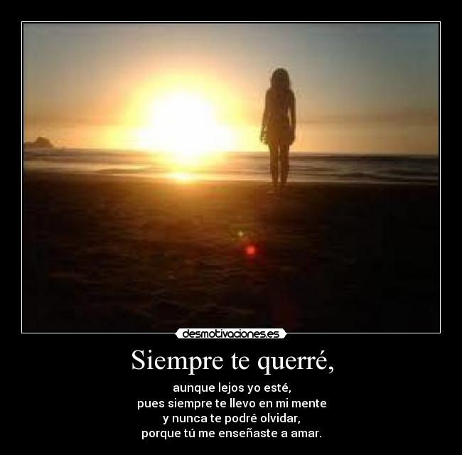 Siempre te querré, - aunque lejos yo esté,
pues siempre te llevo en mi mente
y nunca te podré olvidar,
porque tú me enseñaste a amar.