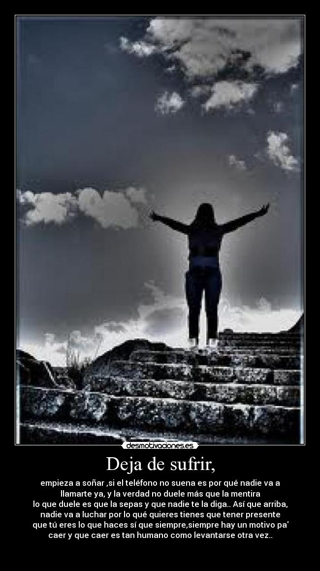 Deja de sufrir, - empieza a soñar ,si el teléfono no suena es por qué nadie va a
llamarte ya, y la verdad no duele más que la mentira
lo que duele es que la sepas y que nadie te la diga.. Así que arriba,
nadie va a luchar por lo qué quieres tienes que tener presente
que tú eres lo que haces sí que siempre,siempre hay un motivo pa
caer y que caer es tan humano como levantarse otra vez..