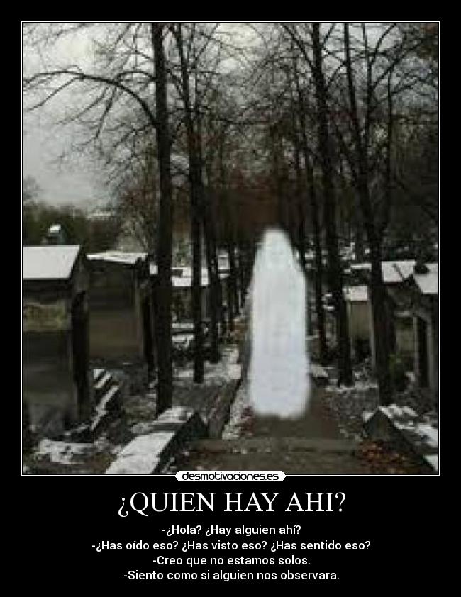 ¿QUIEN HAY AHI? - -¿Hola? ¿Hay alguien ahí?
-¿Has oído eso? ¿Has visto eso? ¿Has sentido eso?
-Creo que no estamos solos.
-Siento como si alguien nos observara.