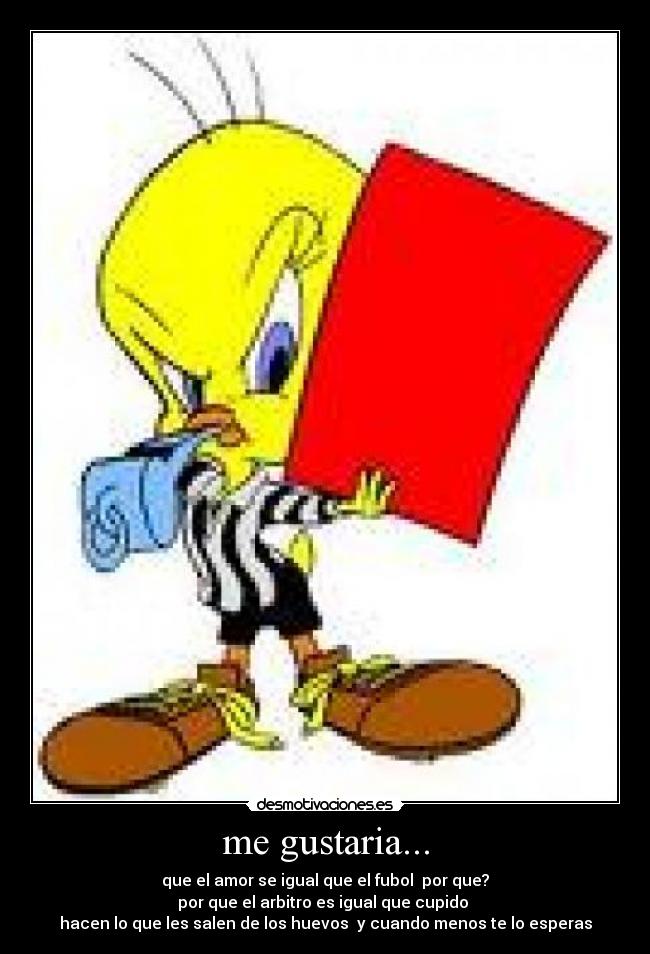 me gustaria... - que el amor se igual que el fubol por que?
por que el arbitro es igual que cupido
hacen lo que les salen de los huevos y cuando menos te lo esperas