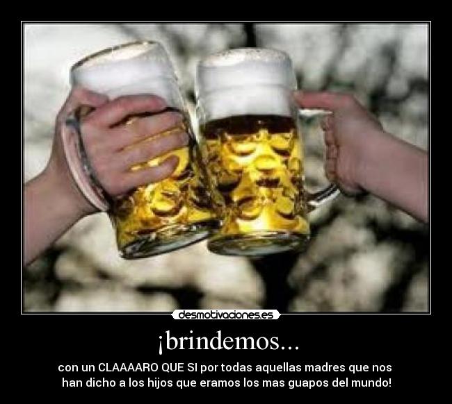 ¡brindemos... - con un CLAAAARO QUE SI por todas aquellas madres que nos 
han dicho a los hijos que eramos los mas guapos del mundo!