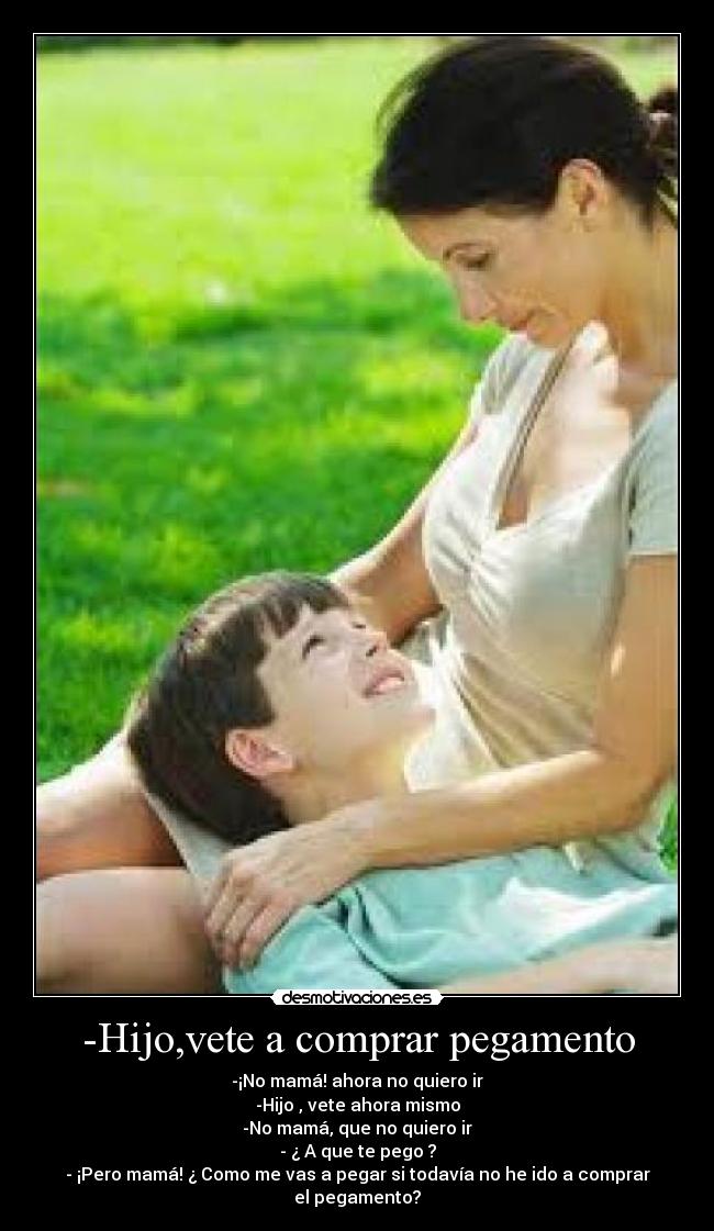 -Hijo,vete a comprar pegamento - -¡No mamá! ahora no quiero ir
-Hijo , vete ahora mismo
-No mamá, que no quiero ir
- ¿ A que te pego ?
- ¡Pero mamá! ¿ Como me vas a pegar si todavía no he ido a comprar el pegamento?