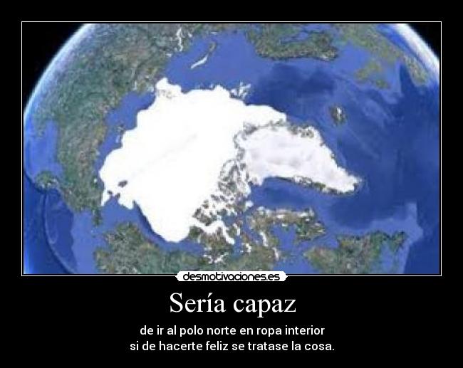 Sería capaz - de ir al polo norte en ropa interior
si de hacerte feliz se tratase la cosa.