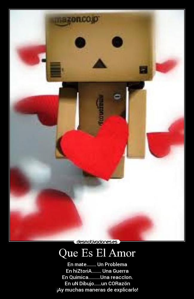 Que Es El Amor - En mate........ Un Problema
En hiZtoriA........ Una Guerra
En Quimica..........Una reaccIon.
En uN Dibujo......un CORazön
¡Ay muchas maneras de explicarlo!