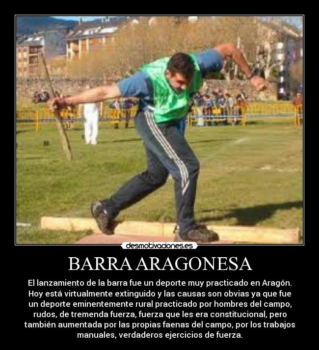 BARRA ARAGONESA - El lanzamiento de la barra fue un deporte muy practicado en Aragón.
Hoy está virtualmente extinguido y las causas son obvias ya que fue
un deporte eminentemente rural practicado por hombres del campo,
rudos, de tremenda fuerza, fuerza que les era constitucional, pero
también aumentada por las propias faenas del campo, por los trabajos
manuales, verdaderos ejercicios de fuerza.