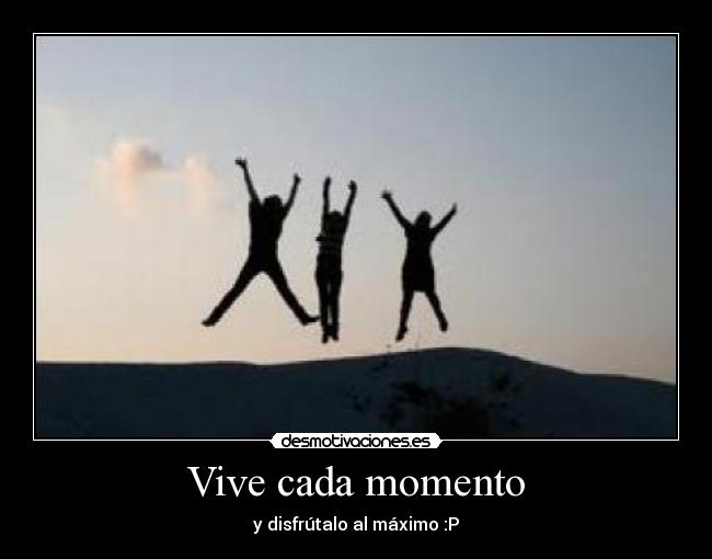 Vive cada momento - y disfrútalo al máximo :P