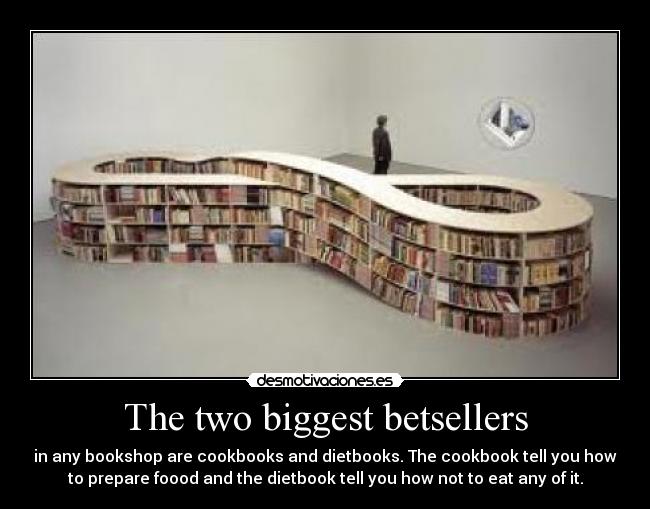 The two biggest betsellers - in any bookshop are cookbooks and dietbooks. The cookbook tell you how
to prepare foood and the dietbook tell you how not to eat any of it.