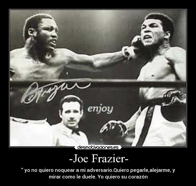 -Joe Frazier- -  yo no quiero noquear a mi adversario.Quiero pegarle,alejarme, y
mirar como le duele. Yo quiero su corazón