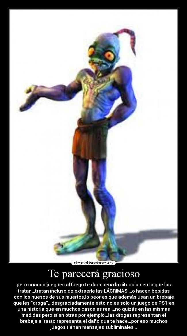 Te parecerá gracioso - pero cuando juegues al fuego te dará pena la situación en la que los
tratan...tratan incluso de extraerle las LÁGRIMAS ...o hacen bebidas
con los huesos de sus muertos,lo peor es que además usan un brebaje
que les droga...desgraciadamente esto no es solo un juego de PS1 es
una historia que en muchos casos es real...no quizás en las mismas
medidas pero sí en otras por ejemplo...las drogas representan el
brebaje el resto representa el daño que te hace...por eso muchos
juegos tienen mensajes subliminales...