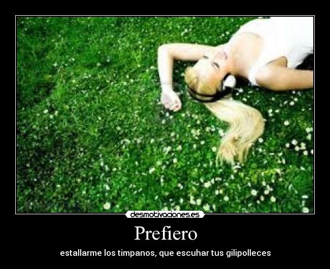 Prefiero - estallarme los timpanos, que escuhar tus gilipolleces
