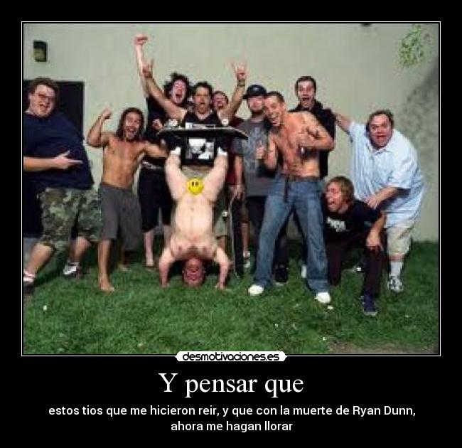 Y pensar que - estos tios que me hicieron reir, y que con la muerte de Ryan Dunn,
ahora me hagan llorar