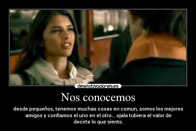 Nos conocemos - desde pequeños, tenemos muchas cosas en comun, somos los mejores
amigos y confiamos el uno en el otro... ojala tubiera el valor de
decirte lo que siento.