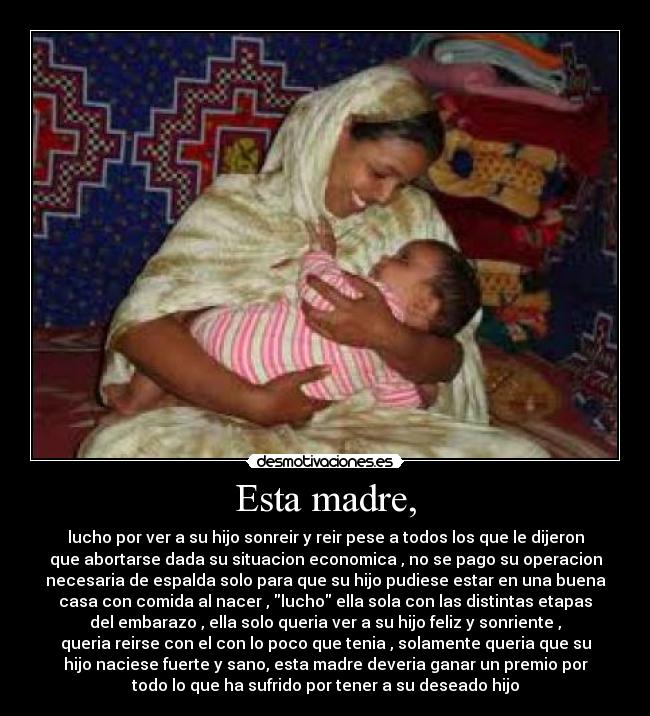 Esta madre, - lucho por ver a su hijo sonreir y reir pese a todos los que le dijeron
que abortarse dada su situacion economica , no se pago su operacion
necesaria de espalda solo para que su hijo pudiese estar en una buena
casa con comida al nacer , lucho ella sola con las distintas etapas
del embarazo , ella solo queria ver a su hijo feliz y sonriente ,
queria reirse con el con lo poco que tenia , solamente queria que su
hijo naciese fuerte y sano, esta madre deveria ganar un premio por
todo lo que ha sufrido por tener a su deseado hijo