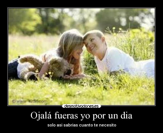 Ojalá fueras yo por un dia - solo asi sabrias cuanto te necesito