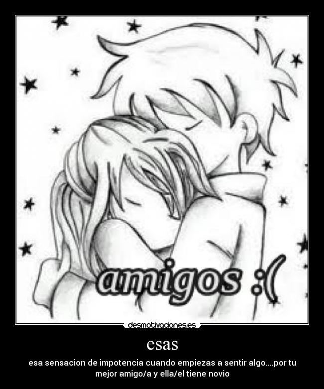 esas - esa sensacion de impotencia cuando empiezas a sentir algo....por tu
mejor amigo/a y ella/el tiene novio