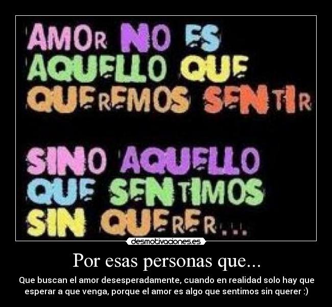 Por esas personas que... - Que buscan el amor desesperadamente, cuando en realidad solo hay que
esperar a que venga, porque el amor es algo que sentimos sin querer :)