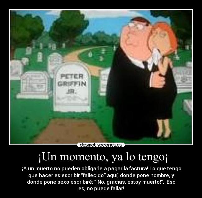  ¡Un momento, ya lo tengo¡ -  ¡A un muerto no pueden obligarle a pagar la factura! Lo que tengo
que hacer es escribir “fallecido” aquí, donde pone nombre, y
donde pone sexo escribiré: “¡No, gracias, estoy muerto!”. ¡Eso
es, no puede fallar!