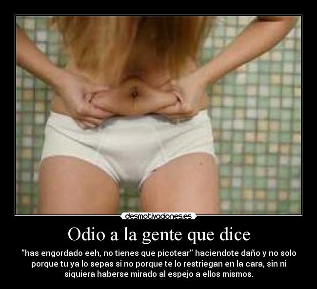 Odio a la gente que dice - has engordado eeh, no tienes que picotear haciendote daño y no solo
porque tu ya lo sepas si no porque te lo restriegan en la cara, sin ni
siquiera haberse mirado al espejo a ellos mismos.