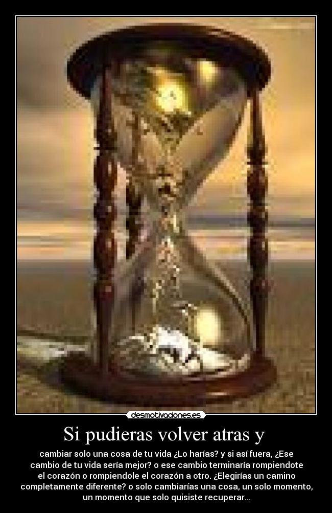 Si pudieras volver atras y - cambiar solo una cosa de tu vida ¿Lo harías? y si así fuera, ¿Ese
cambio de tu vida sería mejor? o ese cambio terminaría rompiendote
el corazón o rompiendole el corazón a otro. ¿Elegirías un camino
completamente diferente? o solo cambiarías una cosa, un solo momento,
un momento que solo quisiste recuperar...