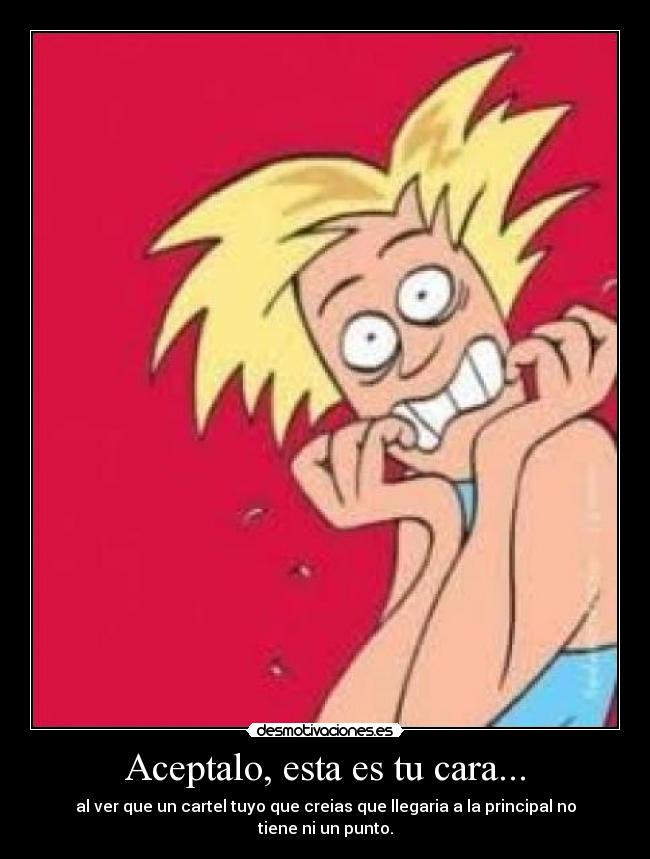 Aceptalo, esta es tu cara... - al ver que un cartel tuyo que creias que llegaria a la principal no tiene ni un punto.