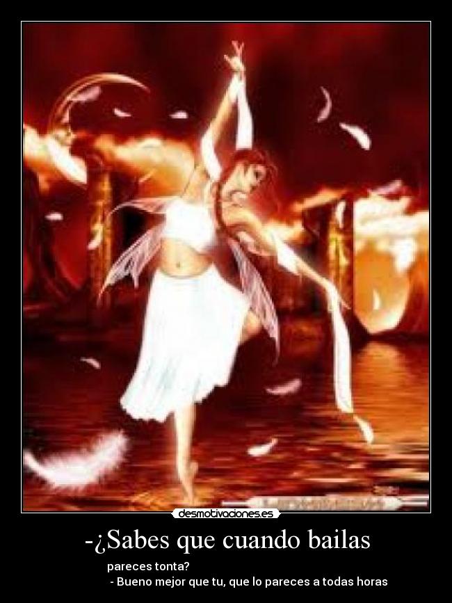 -¿Sabes que cuando bailas - pareces tonta?                                                        
                - Bueno mejor que tu, que lo pareces a todas horas