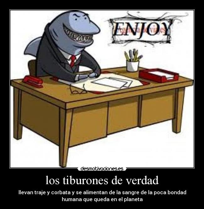 los tiburones de verdad - llevan traje y corbata y se alimentan de la sangre de la poca bondad
humana que queda en el planeta